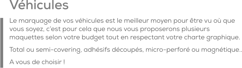 Véhicules Le marquage de vos véhicules est le meilleur moyen pour être vu où que vous soyez, c’est pour cela que nous vous proposerons plusieurs maquettes selon votre budget tout en respectant votre charte graphique. Total ou semi-covering, adhésifs découpés, micro-perforé ou magnétique.. A vous de choisir !