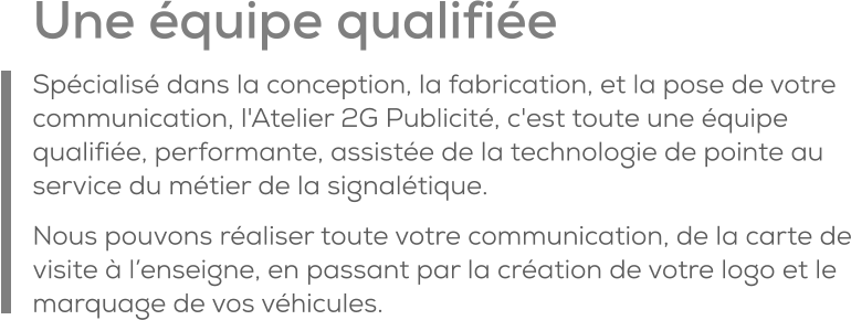 Une équipe qualifiée Spécialisé dans la conception, la fabrication, et la pose de votre communication, l'Atelier 2G Publicité, c'est toute une équipe qualifiée, performante, assistée de la technologie de pointe au service du métier de la signalétique. Nous pouvons réaliser toute votre communication, de la carte de visite à l’enseigne, en passant par la création de votre logo et le marquage de vos véhicules.