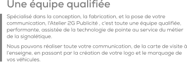 Une équipe qualifiée Spécialisé dans la conception, la fabrication, et la pose de votre communication, l'Atelier 2G Publicité , c'est toute une équipe qualifiée, performante, assistée de la technologie de pointe au service du métier de la signalétique. Nous pouvons réaliser toute votre communication, de la carte de visite à l’enseigne, en passant par la création de votre logo et le marquage de vos véhicules.