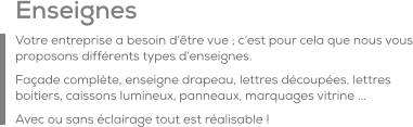 Enseignes Votre entreprise a besoin d’être vue ; c’est pour cela que nous vous proposons différents types d’enseignes. Façade complète, enseigne drapeau, lettres découpées, lettres boitiers, caissons lumineux, panneaux, marquages vitrine ...  Avec ou sans éclairage tout est réalisable !