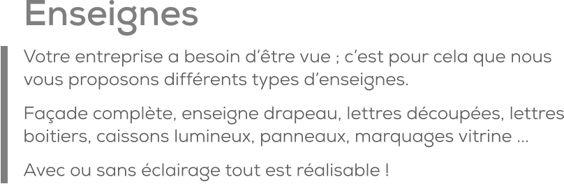 Enseignes Votre entreprise a besoin d’être vue ; c’est pour cela que nous vous proposons différents types d’enseignes. Façade complète, enseigne drapeau, lettres découpées, lettres boitiers, caissons lumineux, panneaux, marquages vitrine ...  Avec ou sans éclairage tout est réalisable !