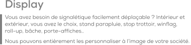 Display Vous avez besoin de signalétique facilement déplaçable ? Intérieur et extérieur, vous avez le choix, stand parapluie, stop trottoir, winflag,    roll-up, bâche, porte-affiches.. Nous pouvons entièrement les personnaliser à l’image de votre société.