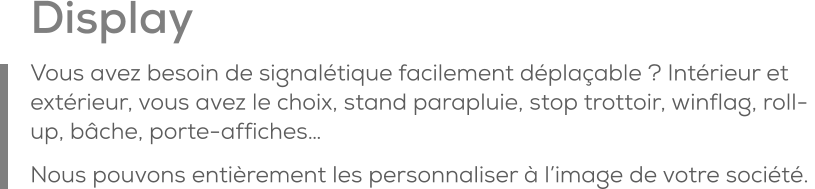 Display Vous avez besoin de signalétique facilement déplaçable ? Intérieur et extérieur, vous avez le choix, stand parapluie, stop trottoir, winflag, roll-up, bâche, porte-affiches… Nous pouvons entièrement les personnaliser à l’image de votre société.