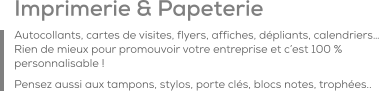 Imprimerie & Papeterie Autocollants, cartes de visites, flyers, affiches, dépliants, calendriers… Rien de mieux pour promouvoir votre entreprise et c’est 100 % personnalisable ! Pensez aussi aux tampons, stylos, porte clés, blocs notes, trophées..