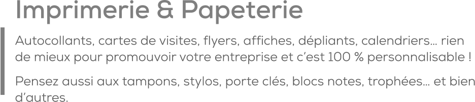 Imprimerie & Papeterie Autocollants, cartes de visites, flyers, affiches, dépliants, calendriers… rien de mieux pour promouvoir votre entreprise et c’est 100 % personnalisable ! Pensez aussi aux tampons, stylos, porte clés, blocs notes, trophées… et bien d’autres.