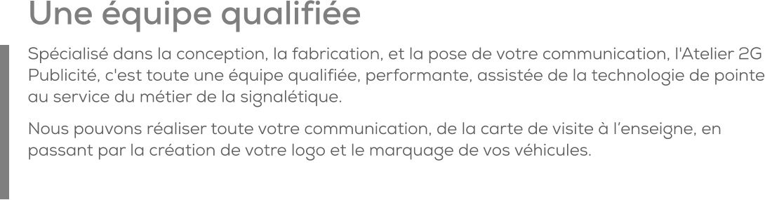 Une équipe qualifiée Spécialisé dans la conception, la fabrication, et la pose de votre communication, l'Atelier 2G Publicité, c'est toute une équipe qualifiée, performante, assistée de la technologie de pointe au service du métier de la signalétique. Nous pouvons réaliser toute votre communication, de la carte de visite à l’enseigne, en passant par la création de votre logo et le marquage de vos véhicules.