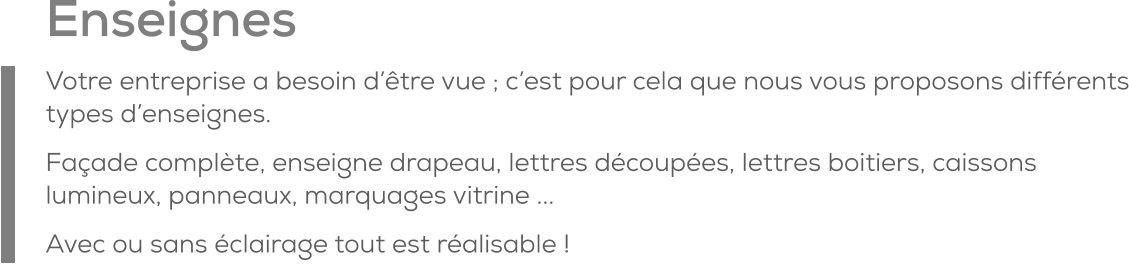 Enseignes Votre entreprise a besoin d’être vue ; c’est pour cela que nous vous proposons différents types d’enseignes. Façade complète, enseigne drapeau, lettres découpées, lettres boitiers, caissons lumineux, panneaux, marquages vitrine ...  Avec ou sans éclairage tout est réalisable !