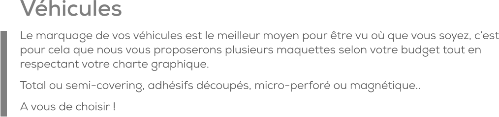 Véhicules Le marquage de vos véhicules est le meilleur moyen pour être vu où que vous soyez, c’est pour cela que nous vous proposerons plusieurs maquettes selon votre budget tout en respectant votre charte graphique. Total ou semi-covering, adhésifs découpés, micro-perforé ou magnétique.. A vous de choisir !