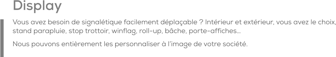 Display Vous avez besoin de signalétique facilement déplaçable ? Intérieur et extérieur, vous avez le choix, stand parapluie, stop trottoir, winflag, roll-up, bâche, porte-affiches… Nous pouvons entièrement les personnaliser à l’image de votre société.