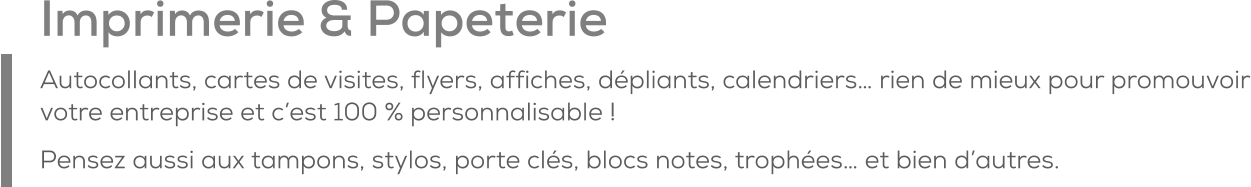 Imprimerie & Papeterie Autocollants, cartes de visites, flyers, affiches, dépliants, calendriers… rien de mieux pour promouvoir votre entreprise et c’est 100 % personnalisable ! Pensez aussi aux tampons, stylos, porte clés, blocs notes, trophées… et bien d’autres.